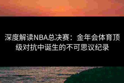 深度解读NBA总决赛：金年会体育顶级对抗中诞生的不可思议纪录