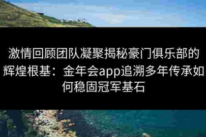 激情回顾团队凝聚揭秘豪门俱乐部的辉煌根基：金年会app追溯多年传承如何稳固冠军基石