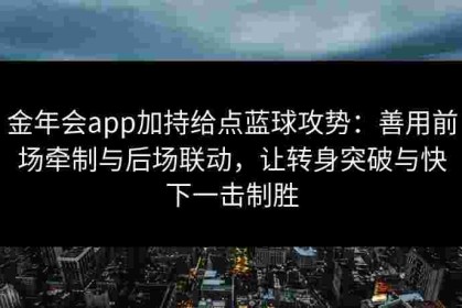 金年会app加持给点蓝球攻势：善用前场牵制与后场联动，让转身突破与快下一击制胜