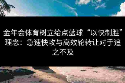 金年会体育树立给点蓝球“以快制胜”理念：急速快攻与高效轮转让对手追之不及