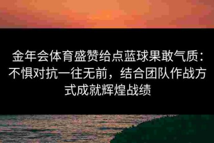 金年会体育盛赞给点蓝球果敢气质：不惧对抗一往无前，结合团队作战方式成就辉煌战绩