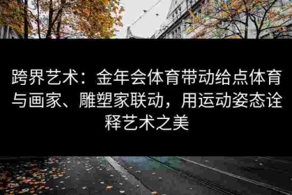 跨界艺术：金年会体育带动给点体育与画家、雕塑家联动，用运动姿态诠释艺术之美