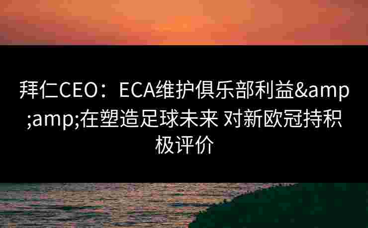 拜仁CEO：ECA维护俱乐部利益&amp;在塑造足球未来 对新欧冠持积极评价
