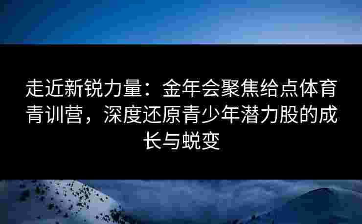 走近新锐力量：金年会聚焦给点体育青训营，深度还原青少年潜力股的成长与蜕变