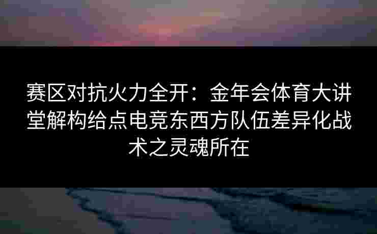 赛区对抗火力全开：金年会体育大讲堂解构给点电竞东西方队伍差异化战术之灵魂所在