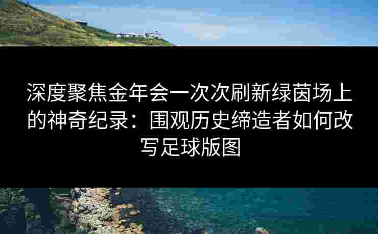 深度聚焦金年会一次次刷新绿茵场上的神奇纪录：围观历史缔造者如何改写足球版图