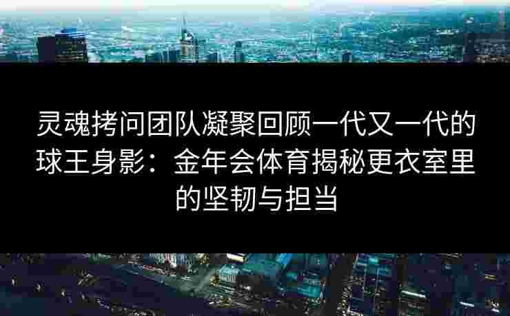 灵魂拷问团队凝聚回顾一代又一代的球王身影：金年会体育揭秘更衣室里的坚韧与担当